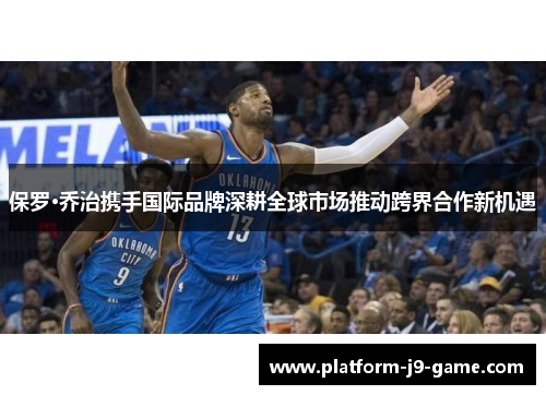 保罗·乔治携手国际品牌深耕全球市场推动跨界合作新机遇 保罗·乔治携手国际品牌深耕全球市场推动跨界合作新机遇