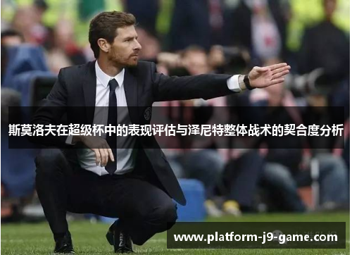 斯莫洛夫在超级杯中的表现评估与泽尼特整体战术的契合度分析 斯莫洛夫在超级杯中的表现评估与泽尼特整体战术的契合度分析