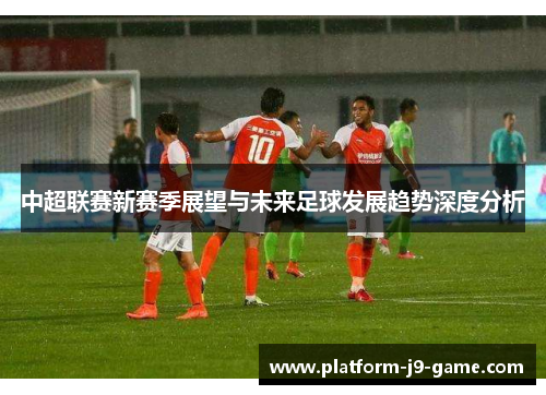 中超联赛新赛季展望与未来足球发展趋势深度分析 中超联赛新赛季展望与未来足球发展趋势深度分析