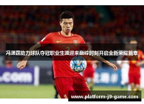 冯潇霆助力球队夺冠职业生涯迎来巅峰时刻开启全新荣耀篇章 冯潇霆助力球队夺冠职业生涯迎来巅峰时刻开启全新荣耀篇章
