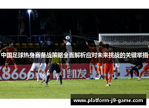 中国足球热身赛备战策略全面解析应对未来挑战的关键举措 中国足球热身赛备战策略全面解析应对未来挑战的关键举措