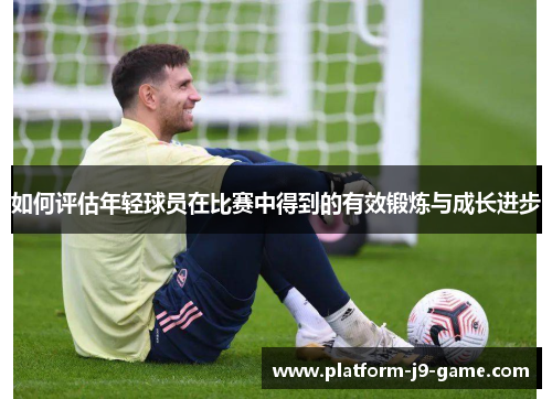 如何评估年轻球员在比赛中得到的有效锻炼与成长进步 如何评估年轻球员在比赛中得到的有效锻炼与成长进步