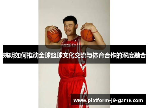 姚明如何推动全球篮球文化交流与体育合作的深度融合 姚明如何推动全球篮球文化交流与体育合作的深度融合