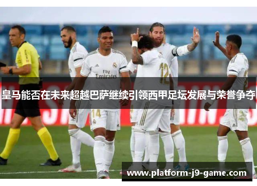 皇马能否在未来超越巴萨继续引领西甲足坛发展与荣誉争夺 皇马能否在未来超越巴萨继续引领西甲足坛发展与荣誉争夺