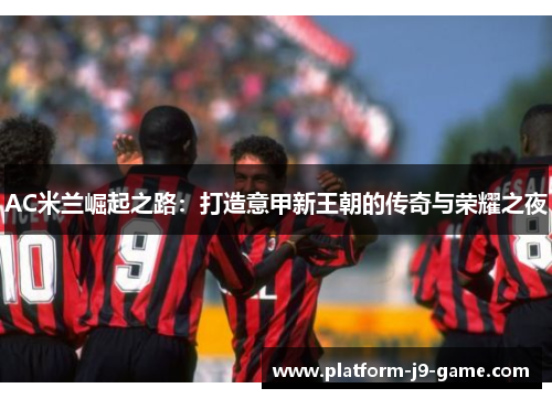 AC米兰崛起之路:打造意甲新王朝的传奇与荣耀之夜 AC米兰崛起之路:打造意甲新王朝的传奇与荣耀之夜