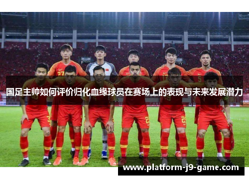 国足主帅如何评价归化血缘球员在赛场上的表现与未来发展潜力