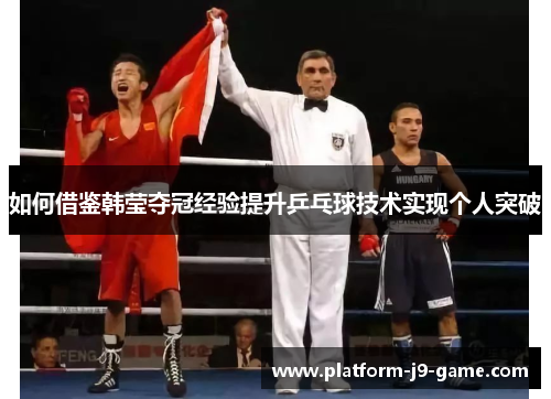 如何借鉴韩莹夺冠经验提升乒乓球技术实现个人突破 如何借鉴韩莹夺冠经验提升乒乓球技术实现个人突破
