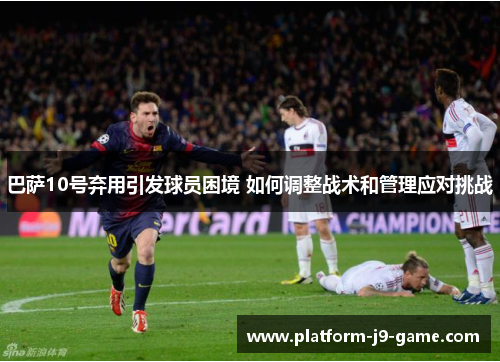 巴萨10号弃用引发球员困境 如何调整战术和管理应对挑战 巴萨10号弃用引发球员困境 如何调整战术和管理应对挑战