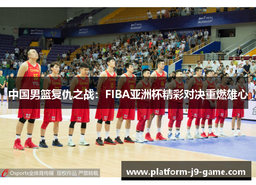 中国男篮复仇之战:FIBA亚洲杯精彩对决重燃雄心 中国男篮复仇之战:FIBA亚洲杯精彩对决重燃雄心