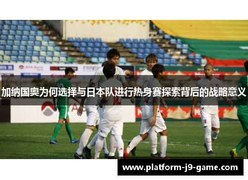 加纳国奥为何选择与日本队进行热身赛探索背后的战略意义 加纳国奥为何选择与日本队进行热身赛探索背后的战略意义