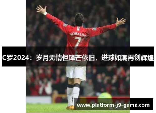 C罗2024:岁月无情但锋芒依旧,进球如潮再创辉煌 C罗2024:岁月无情但锋芒依旧,进球如潮再创辉煌