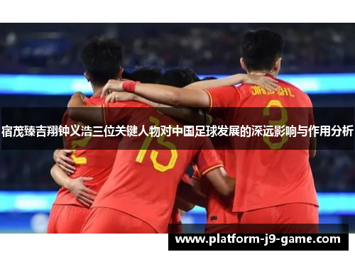 宿茂臻吉翔钟义浩三位关键人物对中国足球发展的深远影响与作用分析 宿茂臻吉翔钟义浩三位关键人物对中国足球发展的深远影响与作用分析