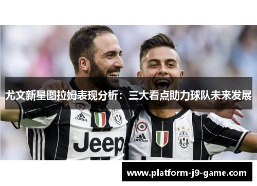 尤文新星图拉姆表现分析:三大看点助力球队未来发展 尤文新星图拉姆表现分析:三大看点助力球队未来发展