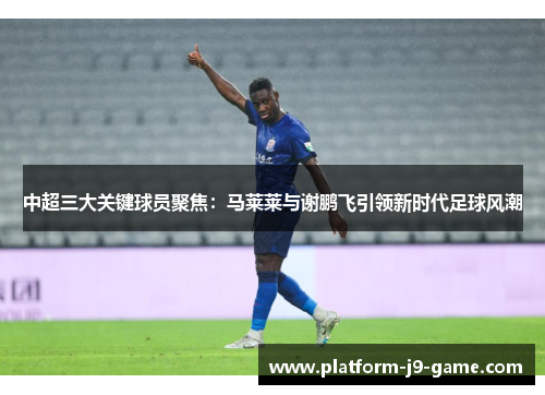 中超三大关键球员聚焦：马莱莱与谢鹏飞引领新时代足球风潮