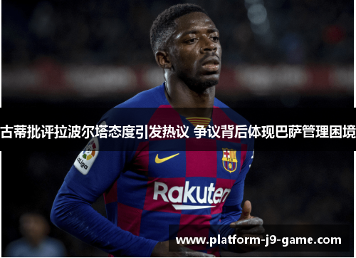 古蒂批评拉波尔塔态度引发热议 争议背后体现巴萨管理困境 古蒂批评拉波尔塔态度引发热议 争议背后体现巴萨管理困境