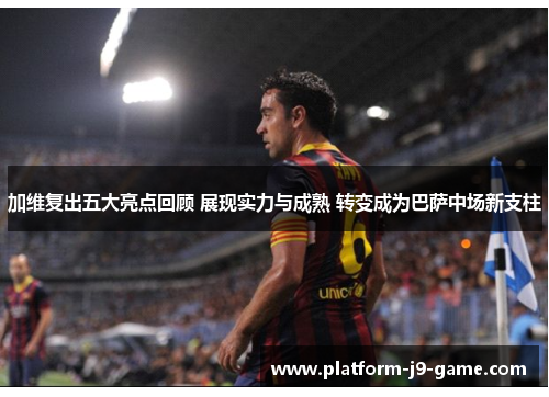 加维复出五大亮点回顾 展现实力与成熟 转变成为巴萨中场新支柱 加维复出五大亮点回顾 展现实力与成熟 转变成为巴萨中场新支柱