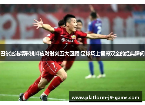 巴尔达诺精彩挑衅应对时刻五大回顾 足球场上智勇双全的经典瞬间 巴尔达诺精彩挑衅应对时刻五大回顾 足球场上智勇双全的经典瞬间