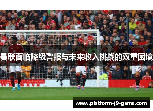 曼联面临降级警报与未来收入挑战的双重困境