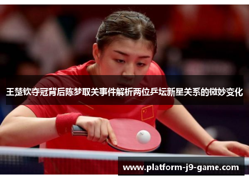 王楚钦夺冠背后陈梦取关事件解析两位乒坛新星关系的微妙变化 王楚钦夺冠背后陈梦取关事件解析两位乒坛新星关系的微妙变化