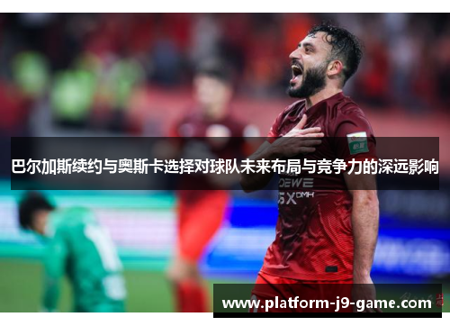 巴尔加斯续约与奥斯卡选择对球队未来布局与竞争力的深远影响 巴尔加斯续约与奥斯卡选择对球队未来布局与竞争力的深远影响