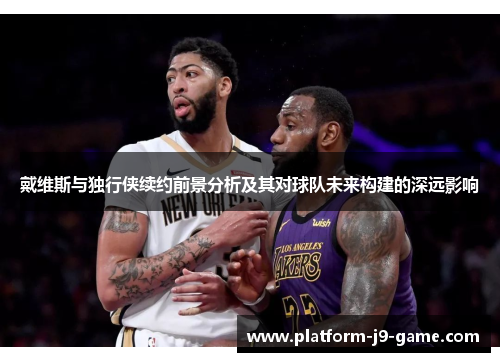 戴维斯与独行侠续约前景分析及其对球队未来构建的深远影响 戴维斯与独行侠续约前景分析及其对球队未来构建的深远影响