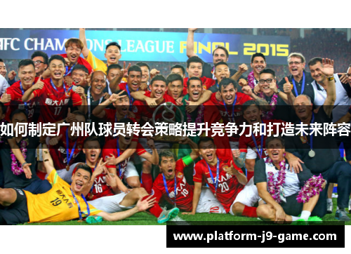 如何制定广州队球员转会策略提升竞争力和打造未来阵容 如何制定广州队球员转会策略提升竞争力和打造未来阵容