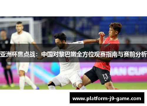 亚洲杯焦点战:中国对黎巴嫩全方位观赛指南与赛前分析 亚洲杯焦点战:中国对黎巴嫩全方位观赛指南与赛前分析