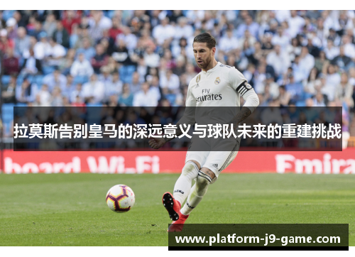 拉莫斯告别皇马的深远意义与球队未来的重建挑战