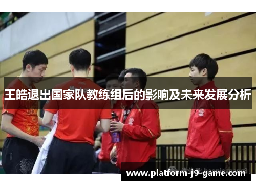 王皓退出国家队教练组后的影响及未来发展分析 王皓退出国家队教练组后的影响及未来发展分析