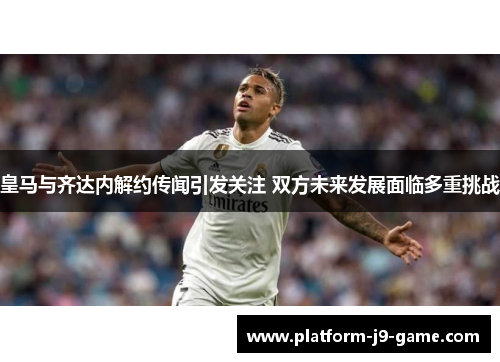 皇马与齐达内解约传闻引发关注 双方未来发展面临多重挑战 皇马与齐达内解约传闻引发关注 双方未来发展面临多重挑战