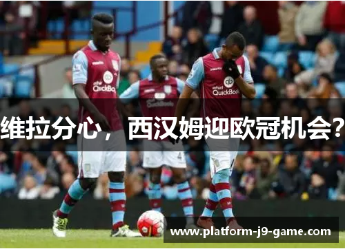 维拉分心,西汉姆迎欧冠机会? 维拉分心,西汉姆迎欧冠机会?