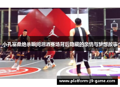 小孔塞桑绝杀瞬间泪洒赛场背后隐藏的亲情与梦想故事 小孔塞桑绝杀瞬间泪洒赛场背后隐藏的亲情与梦想故事