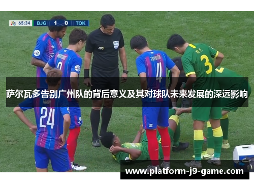 萨尔瓦多告别广州队的背后意义及其对球队未来发展的深远影响 萨尔瓦多告别广州队的背后意义及其对球队未来发展的深远影响