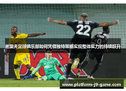 谢里夫足球俱乐部如何凭借独特策略实现整体实力的持续跃升 谢里夫足球俱乐部如何凭借独特策略实现整体实力的持续跃升