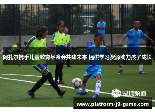 阿扎尔携手儿童教育基金会共建未来 提供学习资源助力孩子成长 阿扎尔携手儿童教育基金会共建未来 提供学习资源助力孩子成长