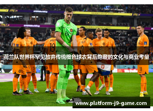 荷兰队世界杯罕见放弃传统橙色球衣背后隐藏的文化与商业考量