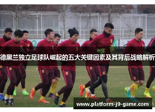 德黑兰独立足球队崛起的五大关键因素及其背后战略解析