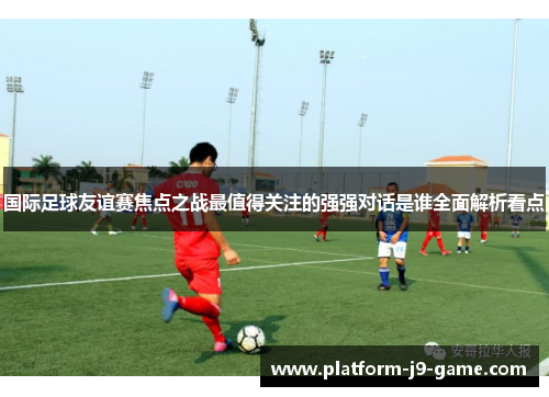 国际足球友谊赛焦点之战最值得关注的强强对话是谁全面解析看点