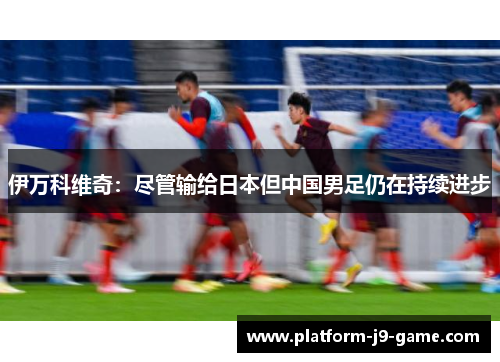 伊万科维奇：尽管输给日本但中国男足仍在持续进步