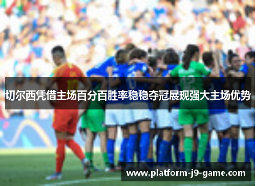 切尔西凭借主场百分百胜率稳稳夺冠展现强大主场优势