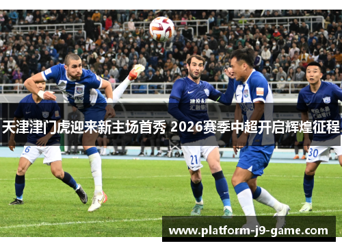 天津津门虎迎来新主场首秀 2026赛季中超开启辉煌征程