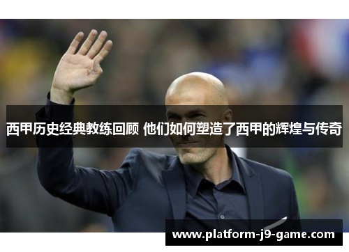 西甲历史经典教练回顾 他们如何塑造了西甲的辉煌与传奇